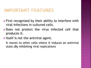  First recognized by their ability to interfere with
viral infections in cultured cells.
 Does not protect the virus infected cell that
produces it.
 Itself is not the antiviral agent.
It moves to other cells where it induces an antiviral
state.(By inhibiting viral replication)
 