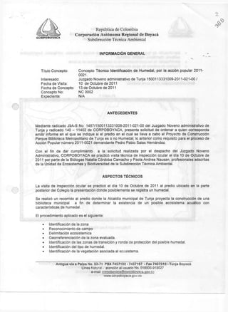 República de Colombia
                        Corporación Autónoma Regional de Boyacá
CORPOBOYACA
                             Subdirección Técnica Ambiental


                                        INFORMACIÓN GENERAL




   Título Concepto    Concepto Técnico Identificación de Humedal, por la acción popular 2011-
                      0021.
   Interesado:        Juzgado Noveno administrativo de Tunja 1500113331009-2011-021-00/
   Fecha de Visita:   10 de Octubre de 2011
   Fecha de Concepto: 13 de Octubre de 2011
   Concepto No:       N C 0002
   Expediente:        N/A




                                             ANTECEDENTES


Mediante radicado J 9 A - S No. 1487/1500113331009-2011-021-00 del Juzgado Noveno administrativo de
Tunja y radicado 140 - 11402 de C O R P O B O Y A C A , presenta solicitud de ordenar a quien corresponda
emitir informe en el que s e indique si el predio en el cual se lleva a cabo el Proyecto de Construcción
Parque Biblioteca Metropolitano de Tunja es o no Humedal; lo anterior como requisito para el proceso de
Acción Popular número 2011-0021 demandante Pedro Pablo Salas Hernández.

Con el fin de dar cumplimiento            a la solicitud realizada por el despacho del Juzgado Noveno
Administrativo, C O R P O B O Y A C A se practicó visita técnica de inspección ocular el día 10 de Octubre de
2011 por parte de la Biólogas Natalia Córdoba Camacho y Paola Andrea Nausan, profesionales adscritas
de la Unidad de Ecosistemas y Biodiversidad de la Subdirección Técnica Ambiental.


                                         A S P E C T O S TECNICOS

La visita de inspección ocular se practicó el día 10 de Octubre de 2011 al predio ubicado en la parte
posterior del Colegio la presentación donde posiblemente se registra un humedal.

Se realizó un recorrido al predio donde la Alcaldía municipal de Tunja proyecta la construcción de una
biblioteca municipal    a fin de determinar la existencia de un posible ecosistema acuático con
características de humedal.

El procedimiento aplicado es el siguiente:

    •   Identificación de la zona
    »   Reconocimiento de campo
    •   Delimitación ecosistemica
    »   Georreferenciación de la zona evaluada.
    »   Identificación de las zonas de transición y ronda de protección del posible humedal.
    •   Identificación del tipo de humedal.
    •   Identificación de la vegetación asociada al ecosistema.


            Antigua vía a Paipa No. 53-70 PBX 7457192 - 7457167 - Fax 7407518 - Tunja B o y a c á
                            Línea Natural - atención al usuario No. 018000-918027
                                  e-mail: corpobovaca@corpobovaca.gov.co
                                           www.corpoboyaca.gov.co
 