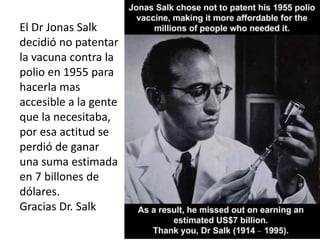 El Dr Jonas Salk
decidió no patentar
la vacuna contra la
polio en 1955 para
hacerla mas
accesible a la gente
que la necesitaba,
por esa actitud se
perdió de ganar
una suma estimada
en 7 billones de
dólares.
Gracias Dr. Salk
 