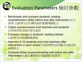 Evaluation Parameters 檢討參數
• Benchmark and compare students’ reading
comprehension ability before and after intervention 定立
基準, 比較學生在計劃前後的閱讀理解能力
• Collect questionnaires from teachers and students
以問卷收集老師及學生意見
• Compare change in students’ reading interest
比較學生的閱讀興趣調查
• Interview 5-10 students and a few teachers after
intervention in each school 於毎間學校訪問數名老師及5-
10個學生
• Compare library books borrowing rate before and after
intervention比較計劃開始前後圖書的租借率
 