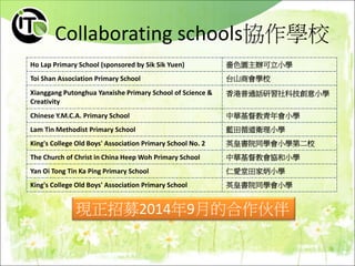 Collaborating schools協作學校
Ho Lap Primary School (sponsored by Sik Sik Yuen) 嗇色園主辦可立小學
Toi Shan Association Primary School 台山商會學校
Xianggang Putonghua Yanxishe Primary School of Science &
Creativity
香港普通話研習社科技創意小學
Chinese Y.M.C.A. Primary School 中華基督教青年會小學
Lam Tin Methodist Primary School 藍田循道衛理小學
King's College Old Boys' Association Primary School No. 2 英皇書院同學會小學第二校
The Church of Christ in China Heep Woh Primary School 中華基督教會協和小學
Yan Oi Tong Tin Ka Ping Primary School 仁愛堂田家炳小學
King's College Old Boys' Association Primary School 英皇書院同學會小學
現正招募2014年9月的合作伙伴
 