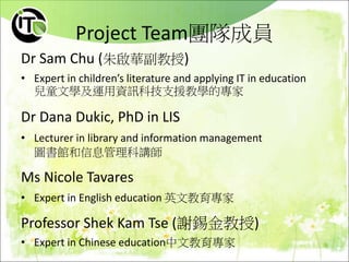 Project Team團隊成員
Dr Sam Chu (朱啟華副教授)
• Expert in children’s literature and applying IT in education
兒童文學及運用資訊科技支援教學的專家
Dr Dana Dukic, PhD in LIS
• Lecturer in library and information management
圖書館和信息管理科講師
Ms Nicole Tavares
• Expert in English education 英文教育專家
Professor Shek Kam Tse (謝錫金教授)
• Expert in Chinese education中文教育專家
 