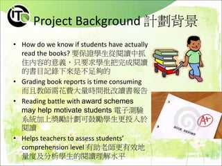 Project Background 計劃背景
• How do we know if students have actually
read the books? 要保證學生從閱讀中抓
住內容的意義，只要求學生把完成閱讀
的書目記錄下來是不足夠的
• Grading book reports is time consuming
而且教師需花費大量時間批改讀書報告
• Reading battle with award schemes
may help motivate students 電子測驗
系統加上獎勵計劃可鼓勵學生更投入於
閱讀
• Helps teachers to assess students’
comprehension level 有助老師更有效地
量度及分析學生的閱讀理解水平
 