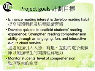 Project goals 計劃目標
• Enhance reading interest & develop reading habit
提高閱讀興趣及培養閱讀習慣
• Develop quizzes to scaffold students’ reading
experience; Strengthen reading comprehension
ability through an engaging, fun, and interactive
e-quiz cloud service
通過加強引人入勝、有趣、互動的電子測驗
庫以加強學生的閱讀理解能力
• Monitor students’ level of comprehension
監測學生的進度
 