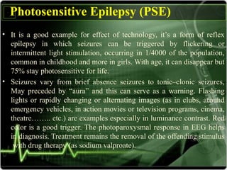 Photosensitive Epilepsy (PSE)
• It is a good example for effect of technology, it’s a form of reflex
epilepsy in which seizures can be triggered by flickering or
intermittent light stimulation, occurring in 1/4000 of the population,
common in childhood and more in girls. With age, it can disappear but
75% stay photosensitive for life.
• Seizures vary from brief absence seizures to tonic–clonic seizures,
May preceded by “aura” and this can serve as a warning. Flashing
lights or rapidly changing or alternating images (as in clubs, around
emergency vehicles, in action movies or television programs, cinema,
theatre…….. etc.) are examples especially in luminance contrast. Red
color is a good trigger. The photoparoxysmal response in EEG helps
in diagnosis. Treatment remains the removal of the offending stimulus
with drug therapy (as sodium valproate).
 