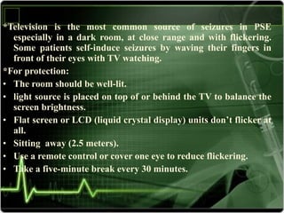 *Television is the most common source of seizures in PSE
especially in a dark room, at close range and with flickering.
Some patients self-induce seizures by waving their fingers in
front of their eyes with TV watching.
*For protection:
• The room should be well-lit.
• light source is placed on top of or behind the TV to balance the
screen brightness.
• Flat screen or LCD (liquid crystal display) units don’t flicker at
all.
• Sitting away (2.5 meters).
• Use a remote control or cover one eye to reduce flickering.
• Take a five-minute break every 30 minutes.
 