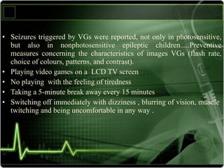 • Seizures triggered by VGs were reported, not only in photosensitive,
but also in nonphotosensitive epileptic children.....Preventive
measures concerning the characteristics of images VGs (flash rate,
choice of colours, patterns, and contrast).
• Playing video games on a LCD TV screen
• No playing with the feeling of tiredness
• Taking a 5-minute break away every 15 minutes
• Switching off immediately with dizziness , blurring of vision, muscle
twitching and being uncomfortable in any way .
 