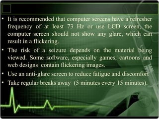 • It is recommended that computer screens have a refresher
frequency of at least 73 Hz or use LCD screen, the
computer screen should not show any glare, which can
result in a flickering.
• The risk of a seizure depends on the material being
viewed. Some software, especially games, cartoons and
web designs contain flickering images.
• Use an anti-glare screen to reduce fatigue and discomfort
• Take regular breaks away (5 minutes every 15 minutes).
 