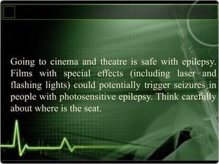 Going to cinema and theatre is safe with epilepsy.
Films with special effects (including laser and
flashing lights) could potentially trigger seizures in
people with photosensitive epilepsy. Think carefully
about where is the seat.
 