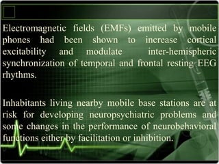 Electromagnetic fields (EMFs) emitted by mobile
phones had been shown to increase cortical
excitability and modulate inter-hemispheric
synchronization of temporal and frontal resting EEG
rhythms.
Inhabitants living nearby mobile base stations are at
risk for developing neuropsychiatric problems and
some changes in the performance of neurobehavioral
functions either by facilitation or inhibition.
 