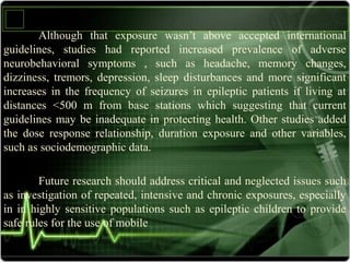 Although that exposure wasn’t above accepted international
guidelines, studies had reported increased prevalence of adverse
neurobehavioral symptoms , such as headache, memory changes,
dizziness, tremors, depression, sleep disturbances and more significant
increases in the frequency of seizures in epileptic patients if living at
distances <500 m from base stations which suggesting that current
guidelines may be inadequate in protecting health. Other studies added
the dose response relationship, duration exposure and other variables,
such as sociodemographic data.
Future research should address critical and neglected issues such
as investigation of repeated, intensive and chronic exposures, especially
in in highly sensitive populations such as epileptic children to provide
safe rules for the use of mobile
 