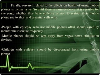 Finally, research related to the effects on health of using mobile
phones is inconclusive. So until there is more evidence, it is sensible for
everyone, whether they have epilepsy or not, to restrict their mobile
phone use to short and essential calls only.
-People with epilepsy who use mobile phones often should carefully
monitor their seizure frequency.
-Mobile phones should be kept away from vagus nerve stimulation
devices.
-Children with epilepsy should be discouraged from using mobile
phones.
 