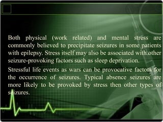 Both physical (work related) and mental stress are
commonly believed to precipitate seizures in some patients
with epilepsy. Stress itself may also be associated with other
seizure-provoking factors such as sleep deprivation.
Stressful life events as wars can be provocative factors for
the occurrence of seizures. Typical absence seizures are
more likely to be provoked by stress then other types of
seizures.
 
