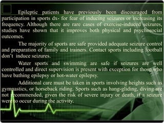 Epileptic patients have previously been discouraged from
participation in sports dx- for fear of inducing seizures or increasing its
frequency. Although there are rare cases of exercise-induced seizures,
studies have shown that it improves both physical and psychosocial
outcomes.
The majority of sports are safe provided adequate seizure control
and preparation of family and trainers. Contact sports including football
don’t induce seizures.
Water sports and swimming are safe if seizures are well
controlled and direct supervision is present with exception for those who
have bathing epilepsy or hot-water epilepsy.
Additional care must be taken in sports involving heights such as
gymnastics, or horseback riding. Sports such as hang-gliding, diving are
not recommended, given the risk of severe injury or death, if a seizure
were to occur during the activity.
 