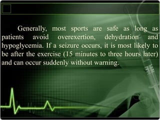 Generally, most sports are safe as long as
patients avoid overexertion, dehydration and
hypoglycemia. If a seizure occurs, it is most likely to
be after the exercise (15 minutes to three hours later)
and can occur suddenly without warning.
 