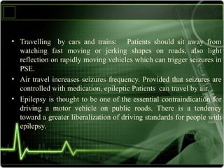 • Travelling by cars and trains: Patients should sit away from
watching fast moving or jerking shapes on roads, also light
reflection on rapidly moving vehicles which can trigger seizures in
PSE.
• Air travel increases seizures frequency. Provided that seizures are
controlled with medication, epileptic Patients can travel by air.
• Epilepsy is thought to be one of the essential contraindication for
driving a motor vehicle on public roads. There is a tendency
toward a greater liberalization of driving standards for people with
epilepsy.
 