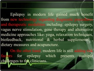 Epilepsy in modern life gained much benefit
from new technology regarding diagnostic procedures
and therapeutic modalities including: epilepsy surgery,
vagus nerve stimulation, gene therapy and alternative
medicine approaches like: yoga, relaxation techniques,
biofeedback, nutritional & herbal supplements ,
dietary measures and acupuncture.
On the other hand, modern life is still adding risk
factors for epilepsy which presents multiple
challenges to the clinicians.
 