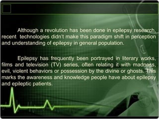 Although ‫رلا‬a ‫رلا‬revolution ‫رلا‬has ‫رلا‬been ‫رلا‬done ‫رلا‬in ‫رلا‬epilepsy ‫رلا‬research, ‫رلا‬
recent ‫رلا رلا‬technologies ‫رلا‬didn’t ‫رلا‬make ‫رلا‬this ‫رلا‬paradigm ‫رلا‬shift ‫رلا‬in ‫رلا‬perception ‫رلا‬
and ‫رلا‬understanding ‫رلا‬of ‫رلا‬epilepsy ‫رلا‬in ‫رلا‬general ‫رلا‬population.
Epilepsy ‫رلا‬ has ‫رلا‬ frequently ‫رلا‬ been ‫رلا‬ portrayed ‫رلا‬ in ‫رلا‬ literary ‫رلا‬ works, ‫رلا‬
films ‫رلا‬ and ‫رلا‬ television ‫رلا‬ (TV) ‫رلا‬ series, ‫رلا‬ often ‫رلا‬ relating ‫رلا‬ it ‫رلا‬ with ‫رلا‬ madness, ‫رلا‬
evil, ‫رلا‬violent ‫رلا‬behaviors ‫رلا‬or ‫رلا‬possession ‫رلا‬by ‫رلا‬the ‫رلا‬divine ‫رلا‬or ‫رلا‬ghosts. ‫رلا‬This ‫رلا‬
marks ‫رلا‬the ‫رلا‬awareness ‫رلا‬and ‫رلا‬knowledge ‫رلا‬people ‫رلا‬have ‫رلا‬about ‫رلا‬epilepsy ‫رلا‬
and ‫رلا‬epileptic ‫رلا‬patients. ‫رلا‬
 