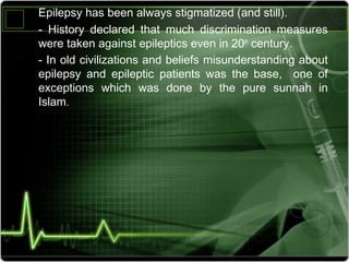 Epilepsy ‫رلا‬has ‫رلا‬been ‫رلا‬always ‫رلا‬stigmatized ‫رلا‬(and ‫رلا‬still).
- ‫رلا‬ History ‫رلا‬ declared ‫رلا‬ that ‫رلا‬ much ‫رلا‬ discrimination ‫رلا‬ measures ‫رلا‬
were ‫رلا‬taken ‫رلا‬against ‫رلا‬epileptics ‫رلا‬even ‫رلا‬in ‫رلا‬20th
 ‫رلا‬century.
- ‫رلا‬In ‫رلا‬old ‫رلا‬civilizations ‫رلا‬and ‫رلا‬beliefs ‫رلا‬misunderstanding ‫رلا‬about ‫رلا‬
epilepsy ‫رلا‬ and ‫رلا‬ epileptic ‫رلا‬ patients ‫رلا‬ was ‫رلا‬ the ‫رلا‬ base, ‫رلا‬  ‫رلا‬ one ‫رلا‬ of ‫رلا‬
exceptions ‫رلا‬ which ‫رلا‬ was ‫رلا‬ done ‫رلا‬ by ‫رلا‬ the ‫رلا‬ pure ‫رلا‬ sunnah ‫رلا‬ in ‫رلا‬
Islam. ‫رلا‬
 