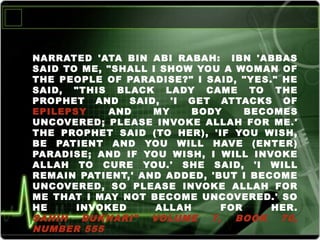 NARRATED 'ATA BIN ABI RABAH: IBN 'ABBAS
SAID TO ME, "SHALL I SHOW YOU A WOMAN OF
THE PEOPLE OF PARADISE?" I SAID, "YES." HE
SAID, "THIS BLACK LADY CAME TO THE
PROPHET AND SAID, 'I GET ATTACKS OF
EPILEPSY AND MY BODY BECOMES
UNCOVERED; PLEASE INVOKE ALLAH FOR ME.'
THE PROPHET SAID (TO HER), 'IF YOU WISH,
BE PATIENT AND YOU WILL HAVE (ENTER)
PARADISE; AND IF YOU WISH, I WILL INVOKE
ALLAH TO CURE YOU.' SHE SAID, 'I WILL
REMAIN PATIENT,' AND ADDED, 'BUT I BECOME
UNCOVERED, SO PLEASE INVOKE ALLAH FOR
ME THAT I MAY NOT BECOME UNCOVERED.' SO
HE INVOKED ALLAH FOR HER.
SAHIH BUKHARI" VOLUME 7, BOOK 70,
NUMBER 555
 