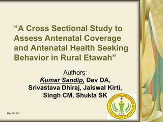December 14, 2010 1 “A Cross Sectional Study to Assess Antenatal Coverage and Antenatal Health Seeking Behavior in Rural Etawah” Authors: Kumar Sandip, Dev DA,  Srivastava Dhiraj, Jaiswal Kirti,  Singh CM, Shukla SK 