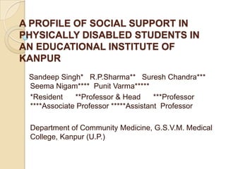 A PROFILE OF SOCIAL SUPPORT IN PHYSICALLY DISABLED STUDENTS IN AN EDUCATIONAL INSTITUTE OF KANPUR           Sandeep Singh*   R.P.Sharma**   Suresh Chandra***         	Seema Nigam****  Punit Varma*****     	*Resident      **Professor & Head      ***Professor   	****Associate Professor *****Assistant  Professor 	Department of Community Medicine, G.S.V.M. Medical 	College, Kanpur (U.P.) 