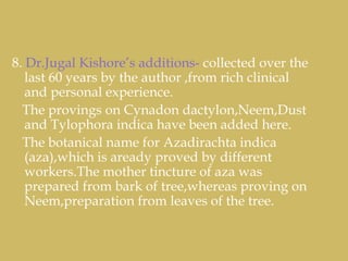 8. Dr.Jugal Kishore’s additions- collected over the
last 60 years by the author ,from rich clinical
and personal experience.
The provings on Cynadon dactylon,Neem,Dust
and Tylophora indica have been added here.
The botanical name for Azadirachta indica
(aza),which is aready proved by different
workers.The mother tincture of aza was
prepared from bark of tree,whereas proving on
Neem,preparation from leaves of the tree.
 