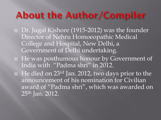  Dr. Jugal Kishore (1915-2012) was the founder
Director of Nehru Homoeopathic Medical
College and Hospital, New Delhi, a
Government of Delhi undertaking.
 He was posthumous honour by Government of
India with “Padma shri” in 2012.
 He died on 23rd Jan. 2012, two days prior to the
announcement of his nomination for Civilian
award of “Padma shri”, which was awarded on
25th Jan. 2012.
 