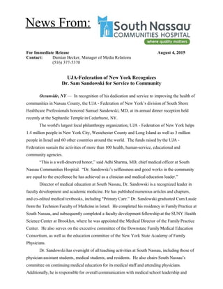 For Immediate Release August 4, 2015
Contact: Damian Becker, Manager of Media Relations
(516) 377-5370
UJA-Federation of New York Recognizes
Dr. Sam Sandowski for Service to Community
Oceanside, NY — In recognition of his dedication and service to improving the health of
communities in Nassau County, the UJA - Federation of New York’s division of South Shore
Healthcare Professionals honored Samuel Sandowski, MD, at its annual dinner reception held
recently at the Sephardic Temple in Cedarhurst, NY.
The world's largest local philanthropy organization, UJA - Federation of New York helps
1.4 million people in New York City, Westchester County and Long Island as well as 3 million
people in Israel and 60 other countries around the world. The funds raised by the UJA -
Federation sustain the activities of more than 100 health, human-service, educational and
community agencies.
“This is a well-deserved honor,” said Adhi Sharma, MD, chief medical officer at South
Nassau Communities Hospital. “Dr. Sandowski’s selflessness and good works in the community
are equal to the excellence he has achieved as a clinician and medical education leader.”
Director of medical education at South Nassau, Dr. Sandowski is a recognized leader in
faculty development and academic medicine. He has published numerous articles and chapters,
and co-edited medical textbooks, including "Primary Care.” Dr. Sandowski graduated Cum Laude
from the Technion Faculty of Medicine in Israel. He completed his residency in Family Practice at
South Nassau, and subsequently completed a faculty development fellowship at the SUNY Health
Science Center at Brooklyn, where he was appointed the Medical Director of the Family Practice
Center. He also serves on the executive committee of the Downstate Family Medical Education
Consortium, as well as the education committee of the New York State Academy of Family
Physicians.
Dr. Sandowski has oversight of all teaching activities at South Nassau, including those of
physician assistant students, medical students, and residents. He also chairs South Nassau’s
committee on continuing medical education for its medical staff and attending physicians.
Additionally, he is responsible for overall communication with medical school leadership and
News From:
 