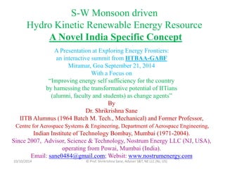 S-W Monsoon driven 
Hydro Kinetic Renewable Energy Resource 
A Novel India Specific Concept 
A Presentation at Exploring Energy Frontiers: 
an interactive summit from IITBAA-GABF 
Miramar, Goa September 21, 2014 
With a Focus on 
“Improving energy self sufficiency for the country 
by harnessing the transformative potential of IITians 
(alumni, faculty and students) as change agents” 
By 
Dr. Shrikrishna Sane 
IITB Alumnus (1964 Batch M. Tech., Mechanical) and Former Professor, 
Centre for Aerospace Systems & Engineering, Department of Aerospace Engineering, 
Indian Institute of Technology Bombay, Mumbai (1971-2004). 
Since 2007, Advisor, Science & Technology, Nostrum Energy LLC (NJ, USA), 
operating from Powai, Mumbai (India). 
Email: sane0484@gmail.com; Websit: www.nostrumenergy.com 
10/10/2014 © Prof. Shrikrishna Sane, Adviser S&T, NE LLC (NJ, US) 
 