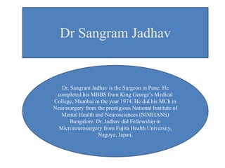 Dr Sangram Jadhav
Dr. Sangram Jadhav is the Surgeon in Pune. He
completed his MBBS from King George’s Medical
College, Mumbai in the year 1974. He did his MCh in
Neurosurgery from the prestigious National Institute of
Mental Health and Neurosciences (NIMHANS)
Bangalore. Dr. Jadhav did Fellowship in
Microneurosurgery from Fujita Health University,
Nagoya, Japan.
 