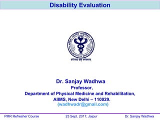 Disability Evaluation
Dr. Sanjay Wadhwa
Professor,
Department of Physical Medicine and Rehabilitation,
AIIMS, New Delhi – 110029.
(wadhwadr@gmail.com)
PMR Refresher Course 23 Sept. 2017, Jaipur Dr. Sanjay Wadhwa
 