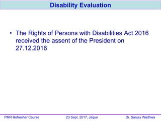 • The Rights of Persons with Disabilities Act 2016
received the assent of the President on
27.12.2016
Disability Evaluation
PMR Refresher Course 23 Sept. 2017, Jaipur Dr. Sanjay Wadhwa
 