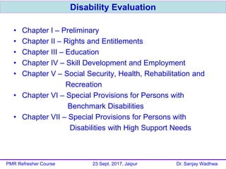• Chapter I – Preliminary
• Chapter II – Rights and Entitlements
• Chapter III – Education
• Chapter IV – Skill Development and Employment
• Chapter V – Social Security, Health, Rehabilitation and
Recreation
• Chapter VI – Special Provisions for Persons with
Benchmark Disabilities
• Chapter VII – Special Provisions for Persons with
Disabilities with High Support Needs
Disability Evaluation
PMR Refresher Course 23 Sept. 2017, Jaipur Dr. Sanjay Wadhwa
 