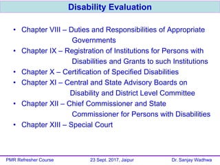 • Chapter VIII – Duties and Responsibilities of Appropriate
Governments
• Chapter IX – Registration of Institutions for Persons with
Disabilities and Grants to such Institutions
• Chapter X – Certification of Specified Disabilities
• Chapter XI – Central and State Advisory Boards on
Disability and District Level Committee
• Chapter XII – Chief Commissioner and State
Commissioner for Persons with Disabilities
• Chapter XIII – Special Court
Disability Evaluation
PMR Refresher Course 23 Sept. 2017, Jaipur Dr. Sanjay Wadhwa
 