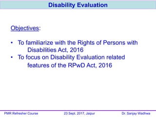 Objectives:
• To familiarize with the Rights of Persons with
Disabilities Act, 2016
• To focus on Disability Evaluation related
features of the RPwD Act, 2016
Disability Evaluation
PMR Refresher Course 23 Sept. 2017, Jaipur Dr. Sanjay Wadhwa
 