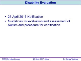 • 25 April 2016 Notification
• Guidelines for evaluation and assessment of
Autism and procedure for certification
Disability Evaluation
PMR Refresher Course 23 Sept. 2017, Jaipur Dr. Sanjay Wadhwa
 