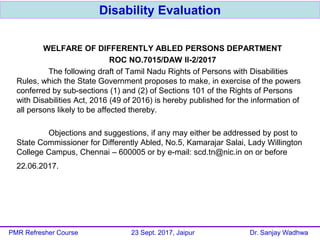 WELFARE OF DIFFERENTLY ABLED PERSONS DEPARTMENT
ROC NO.7015/DAW II-2/2017
The following draft of Tamil Nadu Rights of Persons with Disabilities
Rules, which the State Government proposes to make, in exercise of the powers
conferred by sub-sections (1) and (2) of Sections 101 of the Rights of Persons
with Disabilities Act, 2016 (49 of 2016) is hereby published for the information of
all persons likely to be affected thereby.
Objections and suggestions, if any may either be addressed by post to
State Commissioner for Differently Abled, No.5, Kamarajar Salai, Lady Willington
College Campus, Chennai – 600005 or by e-mail: scd.tn@nic.in on or before
22.06.2017.
Disability Evaluation
PMR Refresher Course 23 Sept. 2017, Jaipur Dr. Sanjay Wadhwa
 