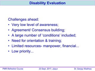 Challenges ahead:
• Very low level of awareness;
• Agreement/ Consensus building;
• A large number of ‘conditions’ included;
• Need for orientation & training;
• Limited resources- manpower, financial...
• Low priority...
Disability Evaluation
PMR Refresher Course 23 Sept. 2017, Jaipur Dr. Sanjay Wadhwa
 
