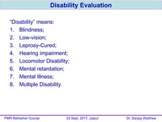 “Disability” means:
1. Blindness;
2. Low-vision;
3. Leprosy-Cured;
4. Hearing impairment;
5. Locomotor Disability;
6. Mental retardation;
7. Mental Illness;
8. Multiple Disability
Disability Evaluation
PMR Refresher Course 23 Sept. 2017, Jaipur Dr. Sanjay Wadhwa
 