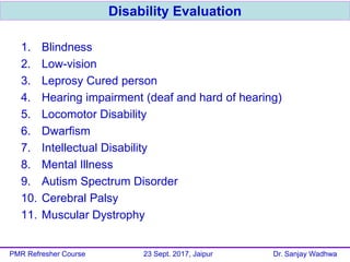 1. Blindness
2. Low-vision
3. Leprosy Cured person
4. Hearing impairment (deaf and hard of hearing)
5. Locomotor Disability
6. Dwarfism
7. Intellectual Disability
8. Mental Illness
9. Autism Spectrum Disorder
10. Cerebral Palsy
11. Muscular Dystrophy
Disability Evaluation
PMR Refresher Course 23 Sept. 2017, Jaipur Dr. Sanjay Wadhwa
 