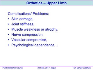 Complications/ Problems:
• Skin damage,
• Joint stiffness,
• Muscle weakness or atrophy,
• Nerve compression,
• Vascular compromise,
• Psychological dependence…
Orthotics – Upper Limb
PMR Refresher Course 23 Sept. 2017, Jaipur Dr. Sanjay Wadhwa
 