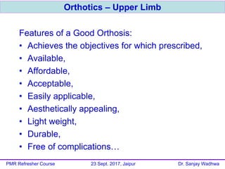 Features of a Good Orthosis:
• Achieves the objectives for which prescribed,
• Available,
• Affordable,
• Acceptable,
• Easily applicable,
• Aesthetically appealing,
• Light weight,
• Durable,
• Free of complications…
Orthotics – Upper Limb
PMR Refresher Course 23 Sept. 2017, Jaipur Dr. Sanjay Wadhwa
 