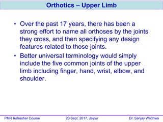 • Over the past 17 years, there has been a
strong effort to name all orthoses by the joints
they cross, and then specifying any design
features related to those joints.
• Better universal terminology would simply
include the five common joints of the upper
limb including finger, hand, wrist, elbow, and
shoulder.
Orthotics – Upper Limb
PMR Refresher Course 23 Sept. 2017, Jaipur Dr. Sanjay Wadhwa
 