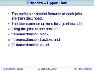 • The options or control features at each joint
are then described.
• The four common options for a joint include
o fixing the joint in one position,
o flexion/extension block,
o flexion/extension traction, and
o flexion/extension assist.
Orthotics – Upper Limb
PMR Refresher Course 23 Sept. 2017, Jaipur Dr. Sanjay Wadhwa
 