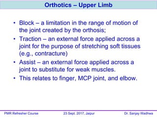 • Block – a limitation in the range of motion of
the joint created by the orthosis;
• Traction – an external force applied across a
joint for the purpose of stretching soft tissues
(e.g., contracture)
• Assist – an external force applied across a
joint to substitute for weak muscles.
• This relates to finger, MCP joint, and elbow.
Orthotics – Upper Limb
PMR Refresher Course 23 Sept. 2017, Jaipur Dr. Sanjay Wadhwa
 
