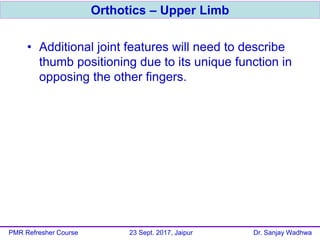 • Additional joint features will need to describe
thumb positioning due to its unique function in
opposing the other fingers.
Orthotics – Upper Limb
PMR Refresher Course 23 Sept. 2017, Jaipur Dr. Sanjay Wadhwa
 