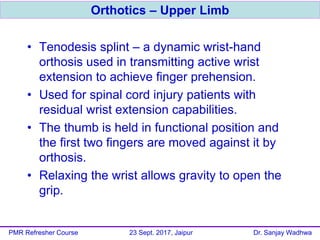 • Tenodesis splint – a dynamic wrist-hand
orthosis used in transmitting active wrist
extension to achieve finger prehension.
• Used for spinal cord injury patients with
residual wrist extension capabilities.
• The thumb is held in functional position and
the first two fingers are moved against it by
orthosis.
• Relaxing the wrist allows gravity to open the
grip.
Orthotics – Upper Limb
PMR Refresher Course 23 Sept. 2017, Jaipur Dr. Sanjay Wadhwa
 