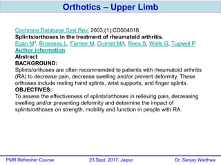 Orthotics – Upper Limb
PMR Refresher Course 23 Sept. 2017, Jaipur Dr. Sanjay Wadhwa
Cochrane Database Syst Rev. 2003;(1):CD004018.
Splints/orthoses in the treatment of rheumatoid arthritis.
Egan M1, Brosseau L, Farmer M, Ouimet MA, Rees S, Wells G, Tugwell P.
Author information
Abstract
BACKGROUND:
Splints/orthoses are often recommended to patients with rheumatoid arthritis
(RA) to decrease pain, decrease swelling and/or prevent deformity. These
orthoses include resting hand splints, wrist supports, and finger splints.
OBJECTIVES:
To assess the effectiveness of splints/orthoses in relieving pain, decreasing
swelling and/or preventing deformity and determine the impact of
splints/orthoses on strength, mobility and function in people with RA.
 