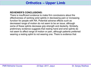 Orthotics – Upper Limb
PMR Refresher Course 23 Sept. 2017, Jaipur Dr. Sanjay Wadhwa
REVIEWER'S CONCLUSIONS:
There is insufficient evidence to make firm conclusions about the
effectiveness of working wrist splints in decreasing pain or increasing
function for people with RA. Potential adverse effects such as
decreased range of motion do not seem to be an issue, although
some of these splints decrease grip strength and dexterity. Similarly,
preliminary evidence suggests that resting hand and wrist splints do
not seem to affect range of motion or pain, although patients preferred
wearing a resting splint to not wearing one. There is evidence that
extra-depth shoes and molded insoles decreases pain on weight-
bearing activities such as standing, walking and stair-climbing. Posted
insoles may be effective in preventing progression of hallux abductus
angle but do not appear to have an impact on pain.
 